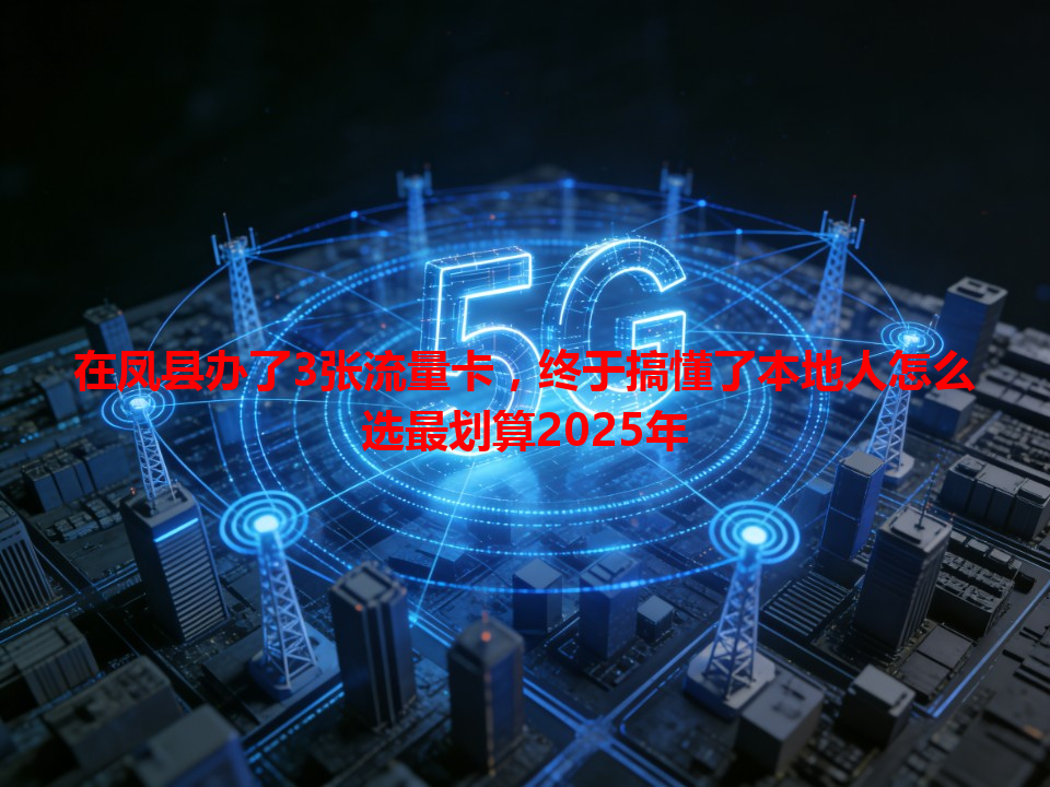 在凤县办了3张流量卡，终于搞懂了本地人怎么选最划算2025年