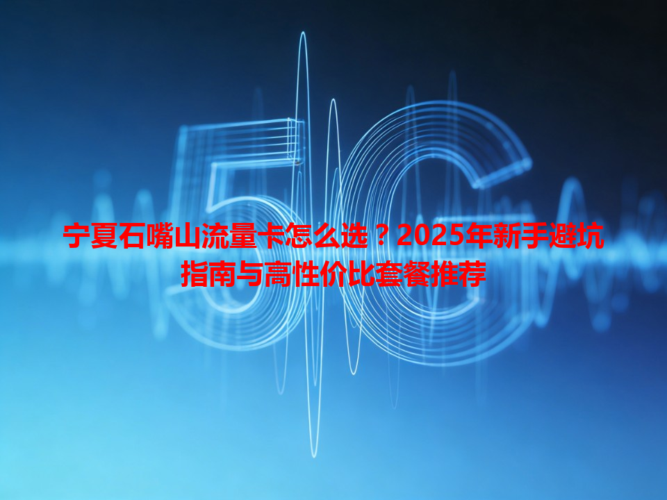 宁夏石嘴山流量卡怎么选？2025年新手避坑指南与高性价比套餐推荐