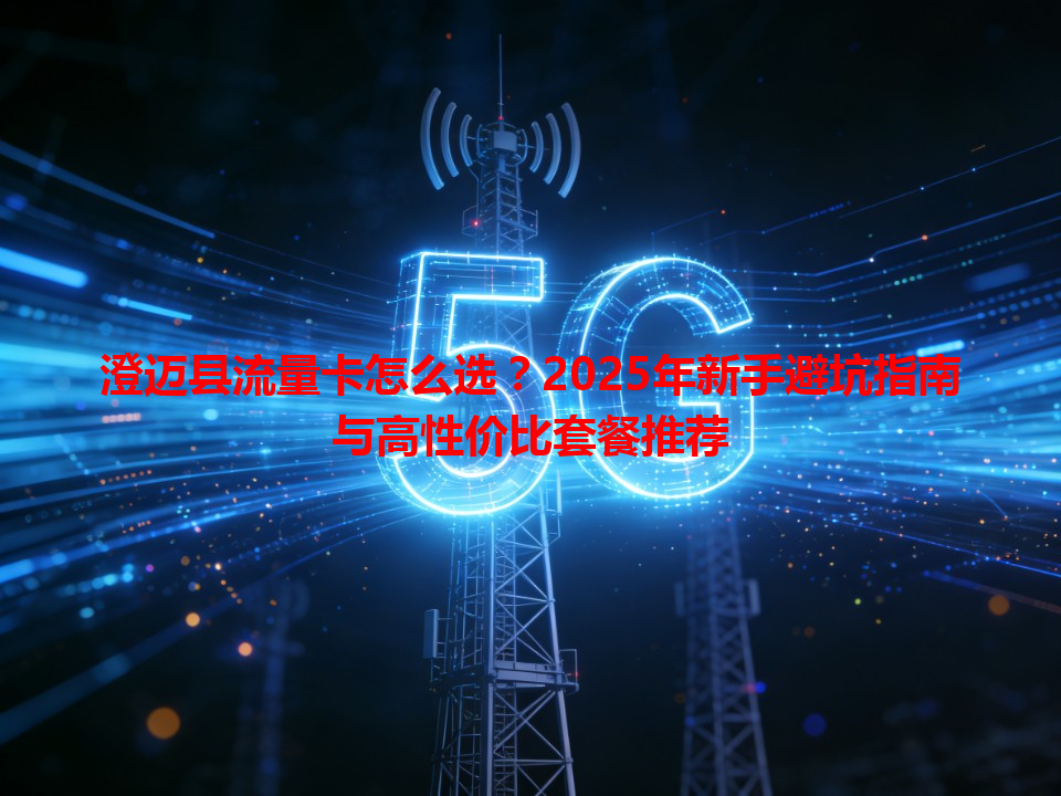 澄迈县流量卡怎么选？2025年新手避坑指南与高性价比套餐推荐