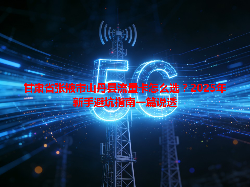 甘肃省张掖市山丹县流量卡怎么选？2025年新手避坑指南一篇说透