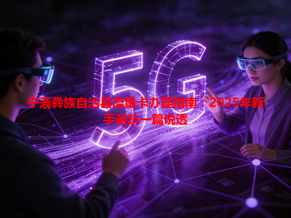 宁蒗彝族自治县流量卡办理指南：2025年新手避坑一篇说透