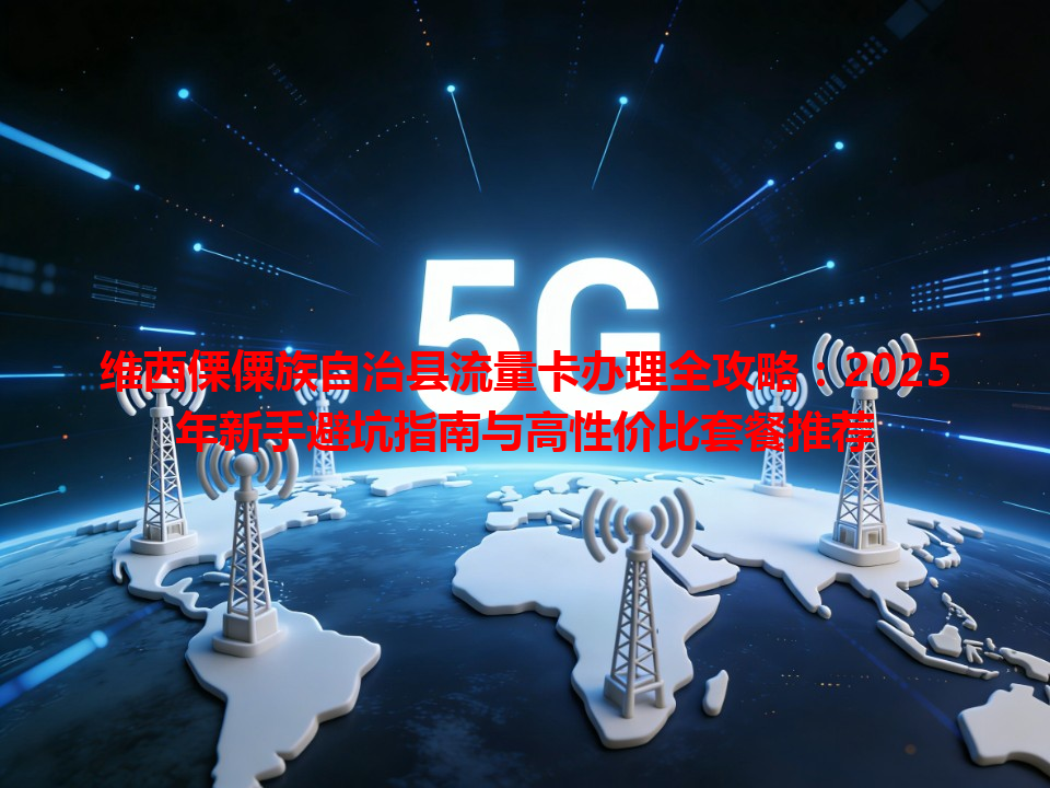 维西傈僳族自治县流量卡办理全攻略：2025年新手避坑指南与高性价比套餐推荐