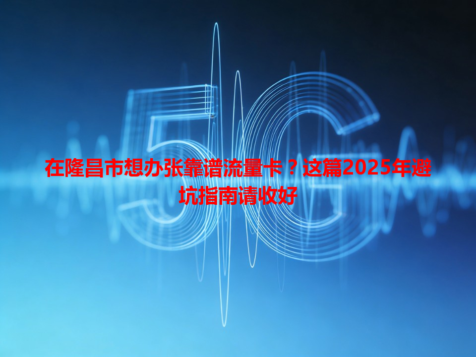 在隆昌市想办张靠谱流量卡？这篇2025年避坑指南请收好