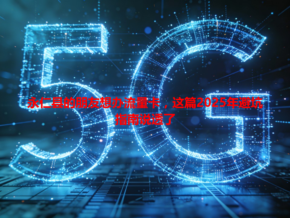 永仁县的朋友想办流量卡，这篇2025年避坑指南说透了