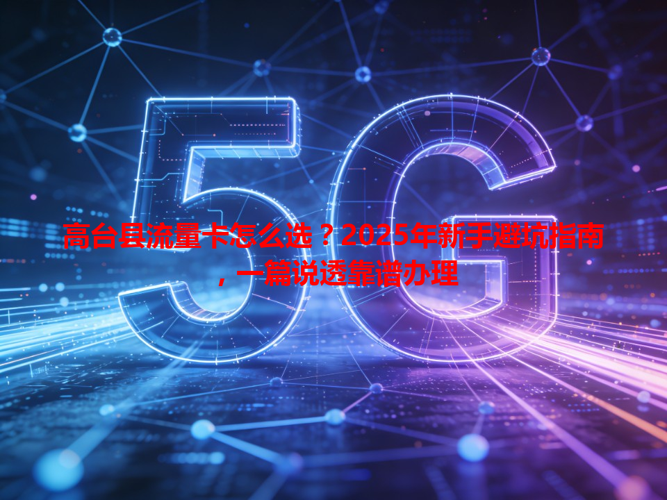 高台县流量卡怎么选？2025年新手避坑指南，一篇说透靠谱办理