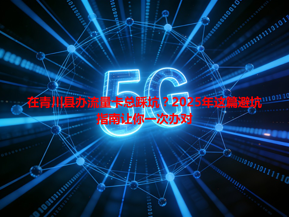 在青川县办流量卡总踩坑？2025年这篇避坑指南让你一次办对