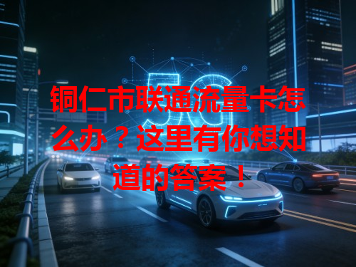 铜仁市联通流量卡怎么办？这里有你想知道的答案！