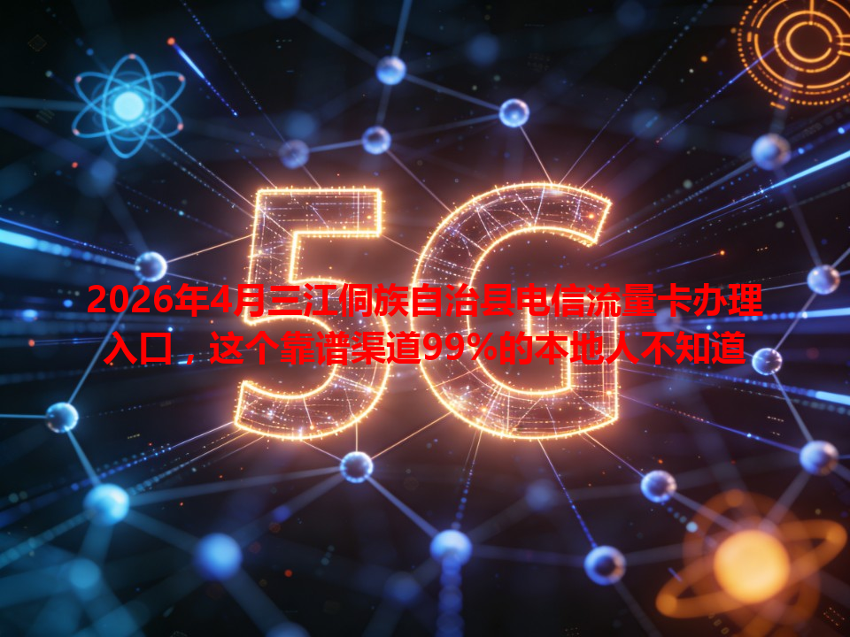 2026年4月三江侗族自治县电信流量卡办理入口，这个靠谱渠道99%的本地人不知道