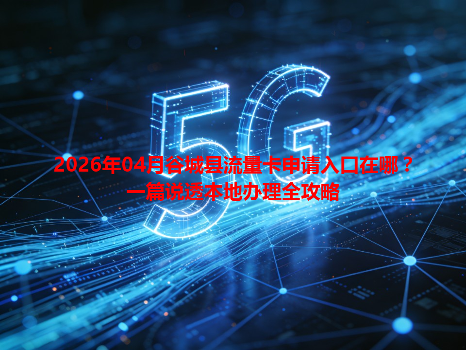 2026年04月谷城县流量卡申请入口在哪？一篇说透本地办理全攻略