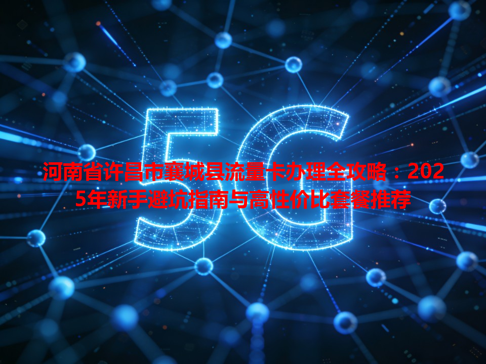河南省许昌市襄城县流量卡办理全攻略：2025年新手避坑指南与高性价比套餐推荐