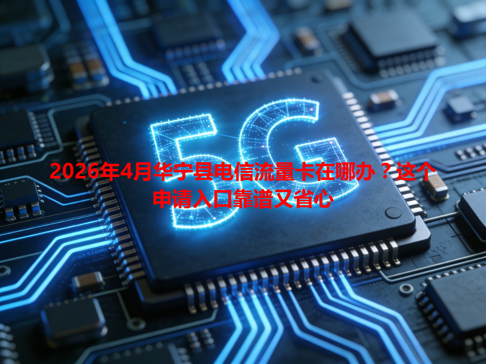 2026年4月华宁县电信流量卡在哪办？这个申请入口靠谱又省心