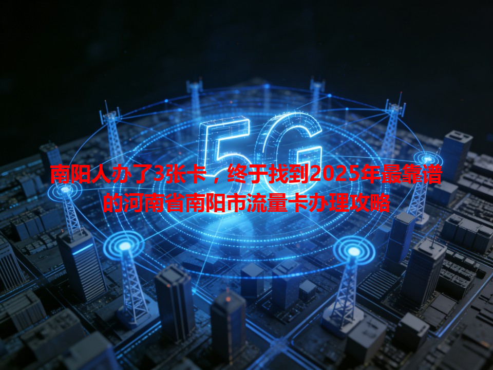 南阳人办了3张卡，终于找到2025年最靠谱的河南省南阳市流量卡办理攻略