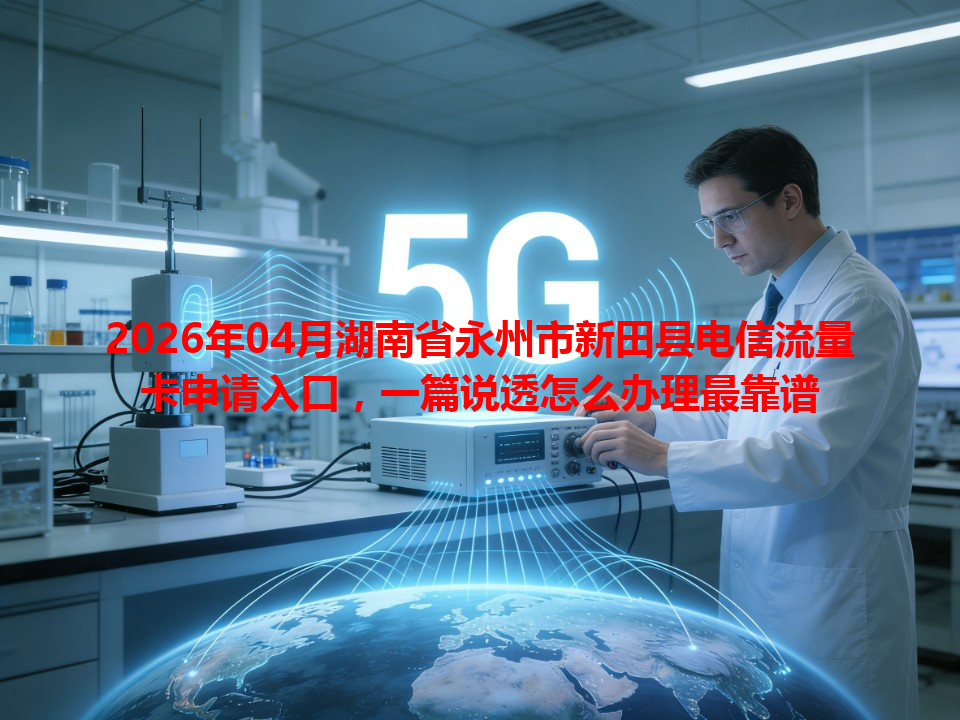 2026年04月湖南省永州市新田县电信流量卡申请入口，一篇说透怎么办理最靠谱
