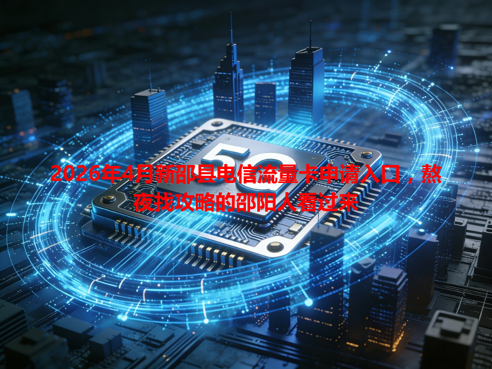 2026年4月新邵县电信流量卡申请入口，熬夜找攻略的邵阳人看过来