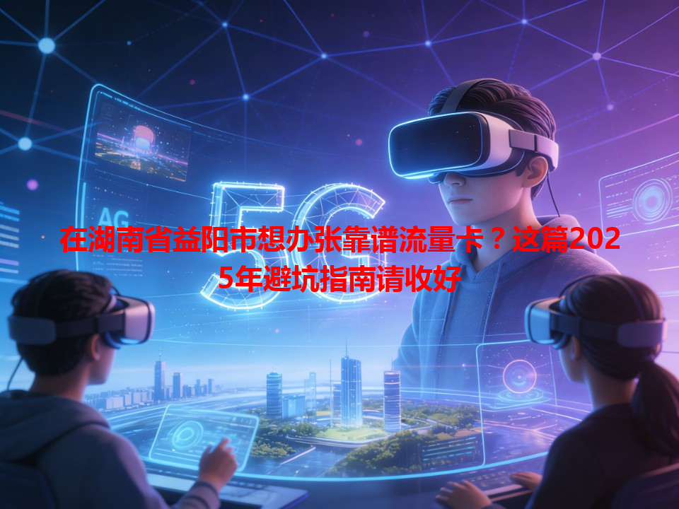 在湖南省益阳市想办张靠谱流量卡？这篇2025年避坑指南请收好