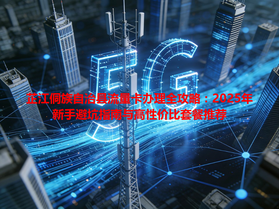 芷江侗族自治县流量卡办理全攻略：2025年新手避坑指南与高性价比套餐推荐
