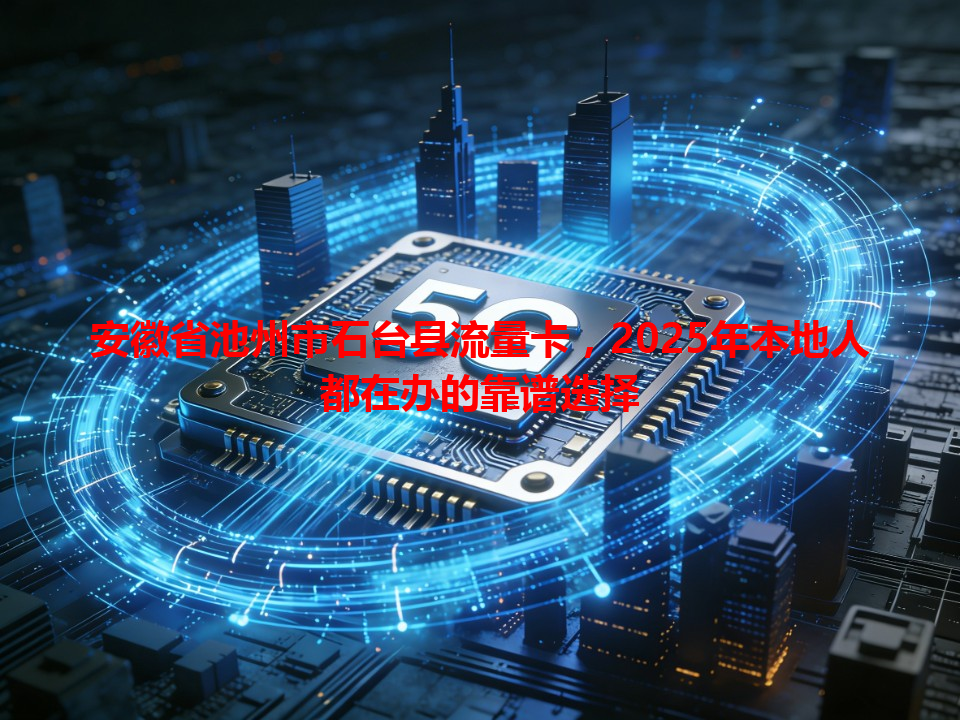 安徽省池州市石台县流量卡，2025年本地人都在办的靠谱选择