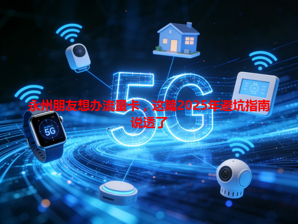 永州朋友想办流量卡，这篇2025年避坑指南说透了