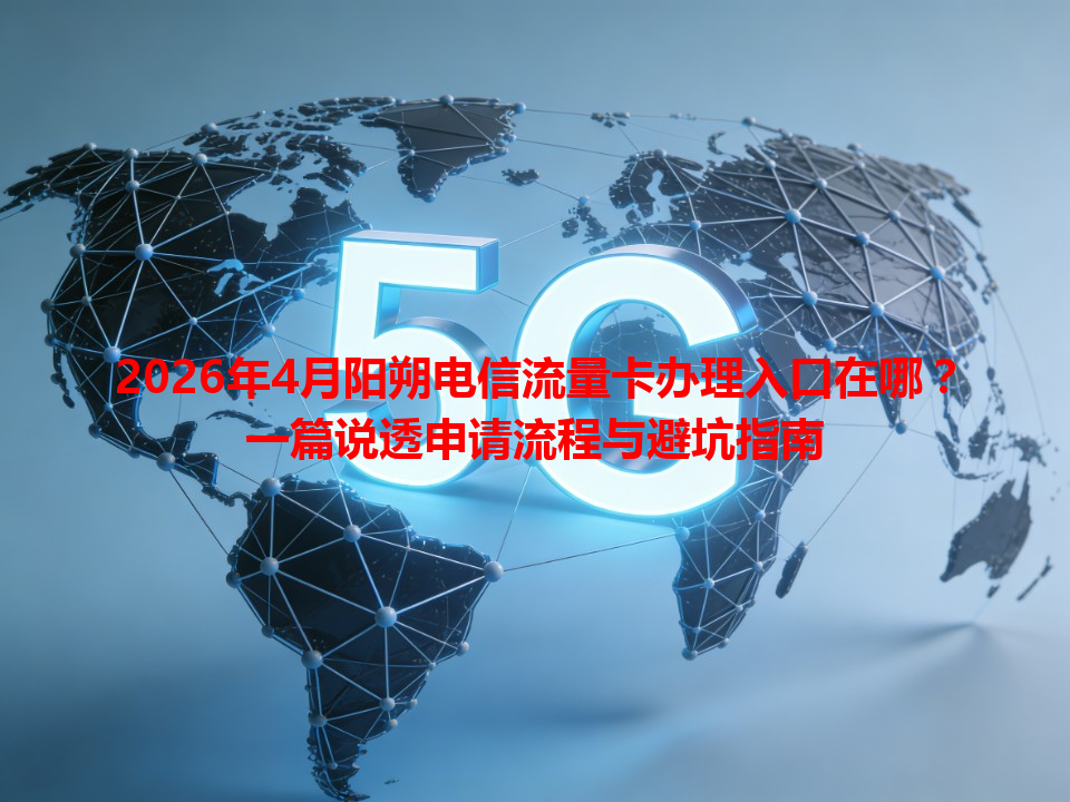 2026年4月阳朔电信流量卡办理入口在哪？一篇说透申请流程与避坑指南