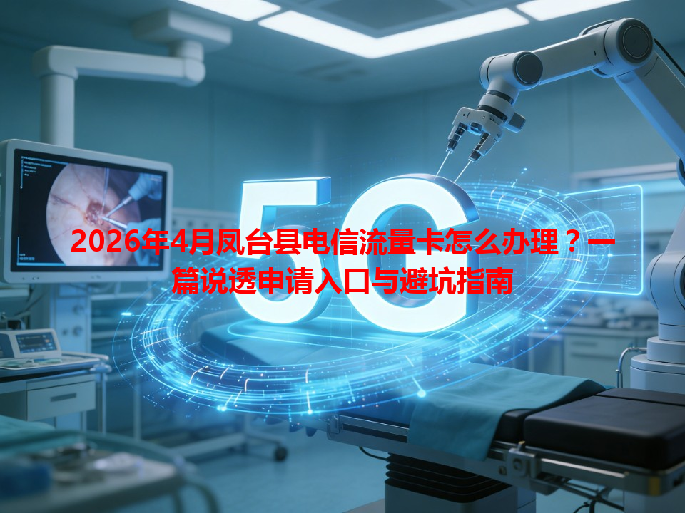 2026年4月凤台县电信流量卡怎么办理？一篇说透申请入口与避坑指南
