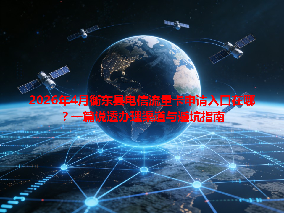 2026年4月衡东县电信流量卡申请入口在哪？一篇说透办理渠道与避坑指南
