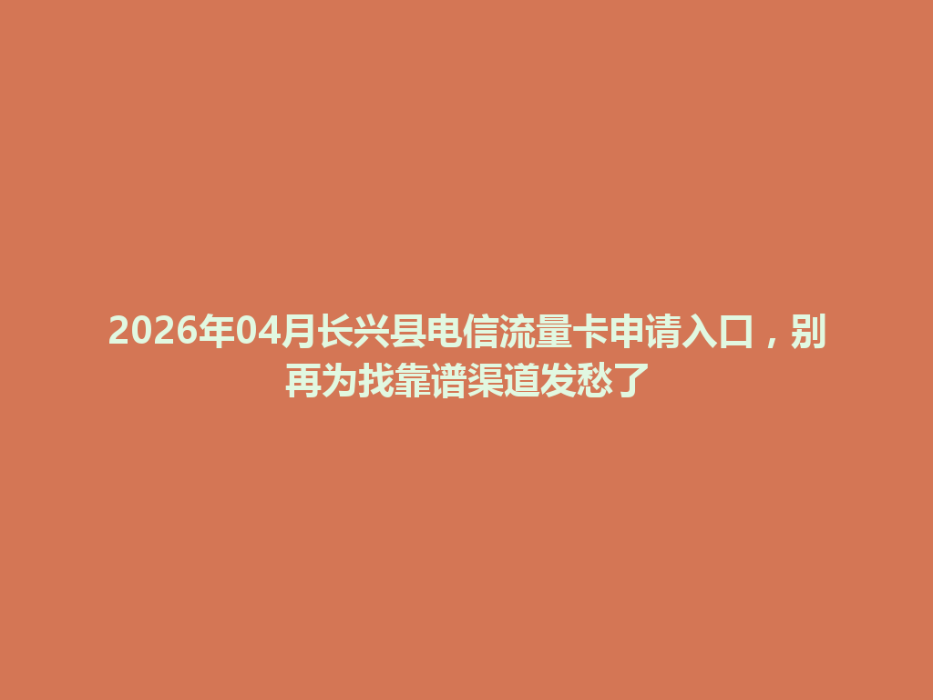 2026年04月长兴县电信流量卡申请入口，别再为找靠谱渠道发愁了