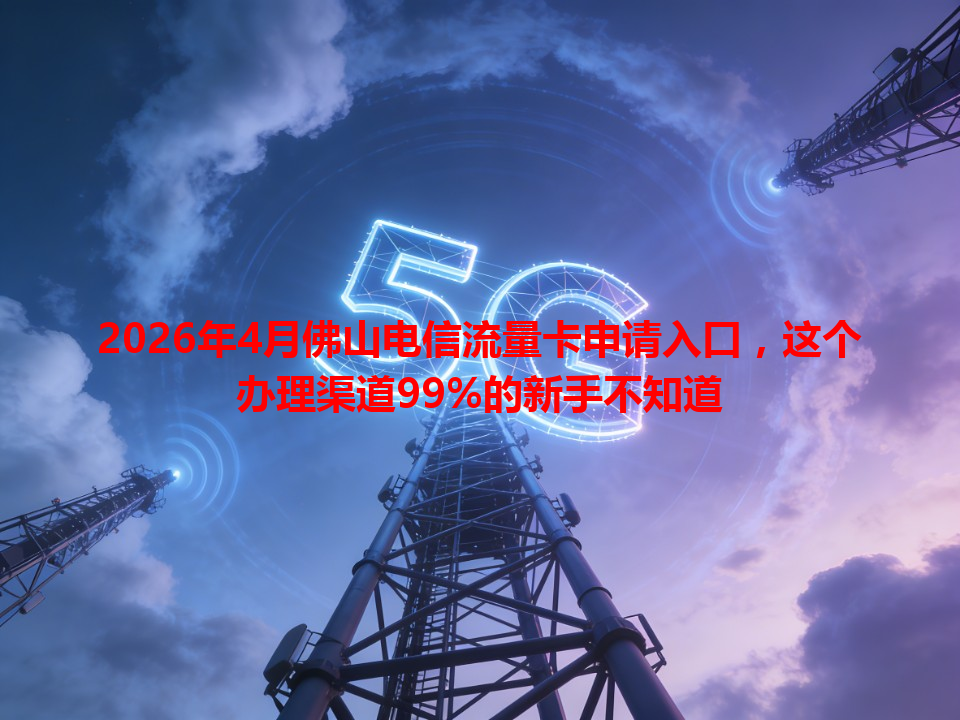 2026年4月佛山电信流量卡申请入口，这个办理渠道99%的新手不知道