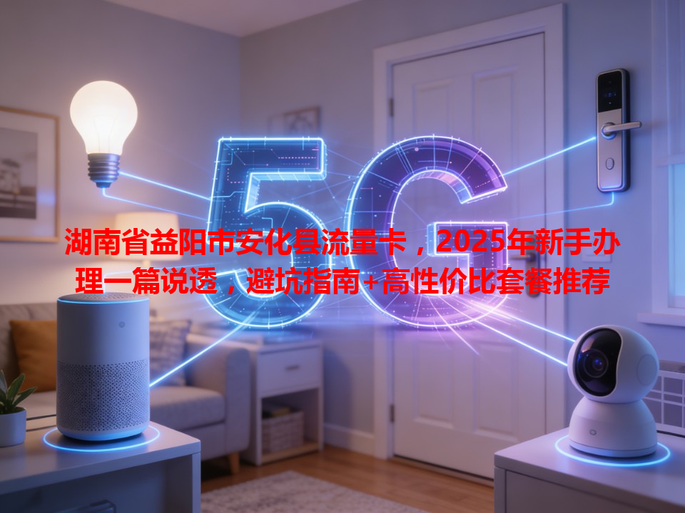 湖南省益阳市安化县流量卡，2025年新手办理一篇说透，避坑指南+高性价比套餐推荐