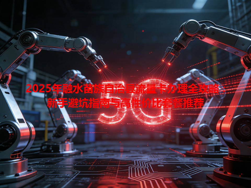 2025年融水苗族自治县流量卡办理全攻略：新手避坑指南与高性价比套餐推荐
