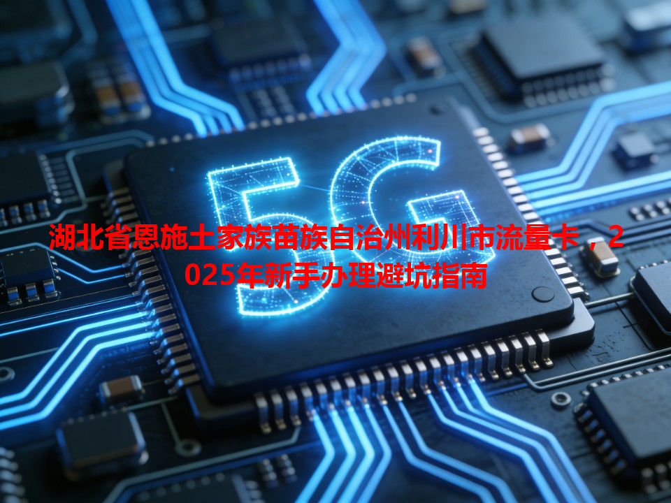 湖北省恩施土家族苗族自治州利川市流量卡，2025年新手办理避坑指南