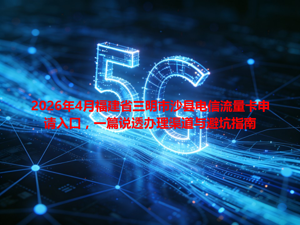 2026年4月福建省三明市沙县电信流量卡申请入口，一篇说透办理渠道与避坑指南