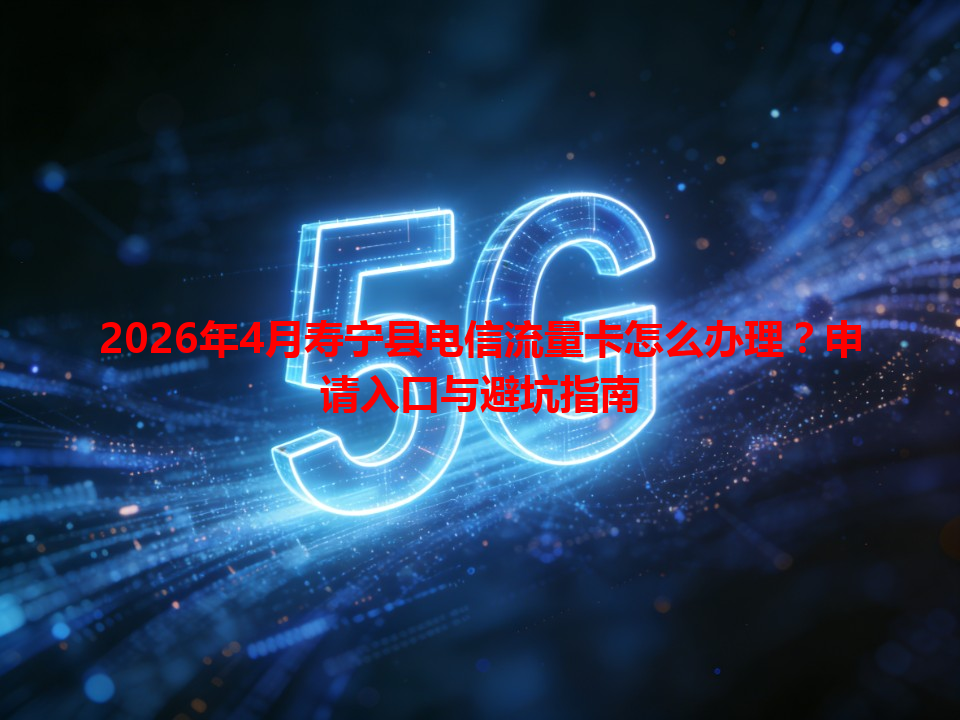2026年4月寿宁县电信流量卡怎么办理？申请入口与避坑指南