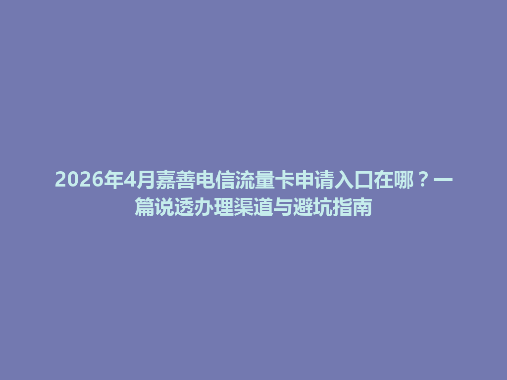 2026年4月嘉善电信流量卡申请入口在哪？一篇说透办理渠道与避坑指南