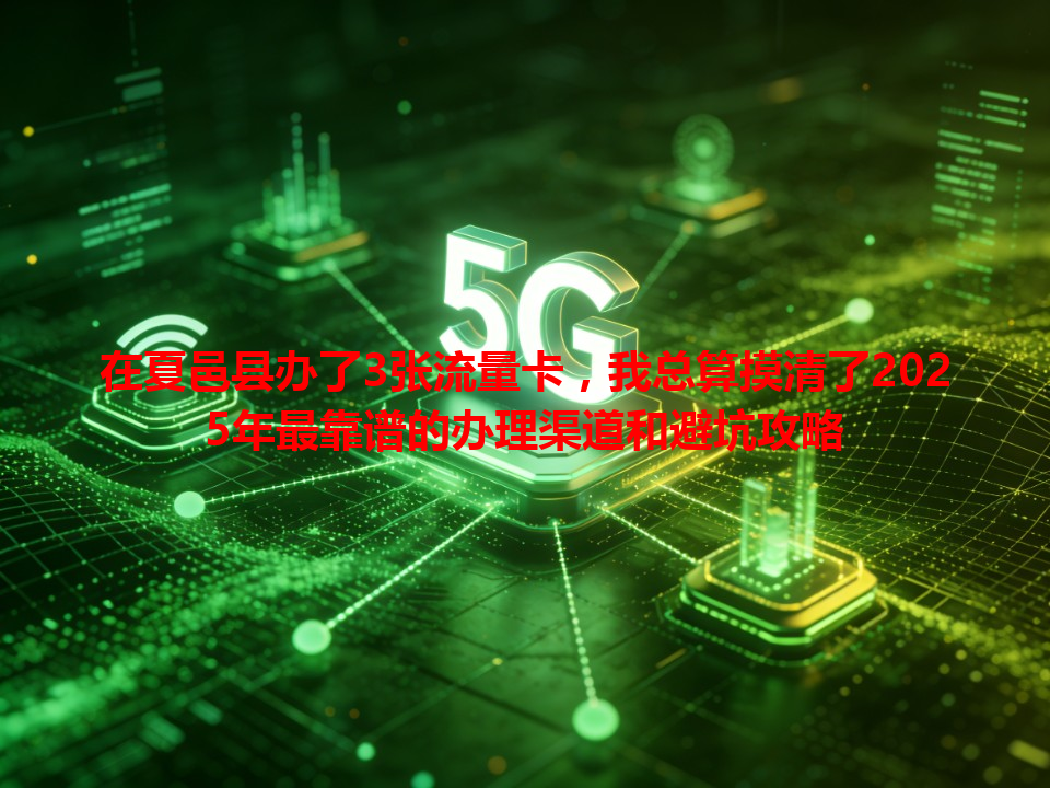 在夏邑县办了3张流量卡，我总算摸清了2025年最靠谱的办理渠道和避坑攻略