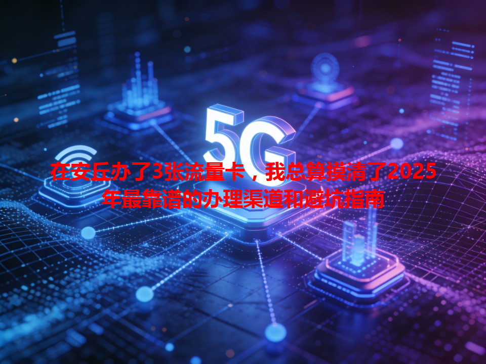 在安丘办了3张流量卡，我总算摸清了2025年最靠谱的办理渠道和避坑指南