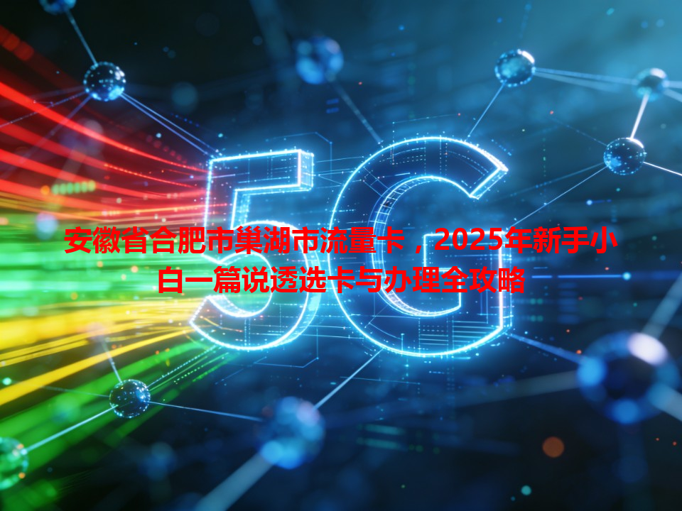 安徽省合肥市巢湖市流量卡，2025年新手小白一篇说透选卡与办理全攻略