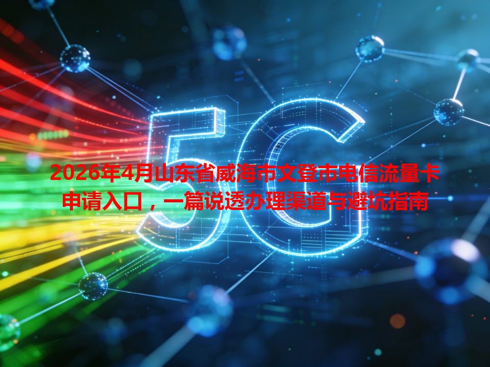 2026年4月山东省威海市文登市电信流量卡申请入口，一篇说透办理渠道与避坑指南