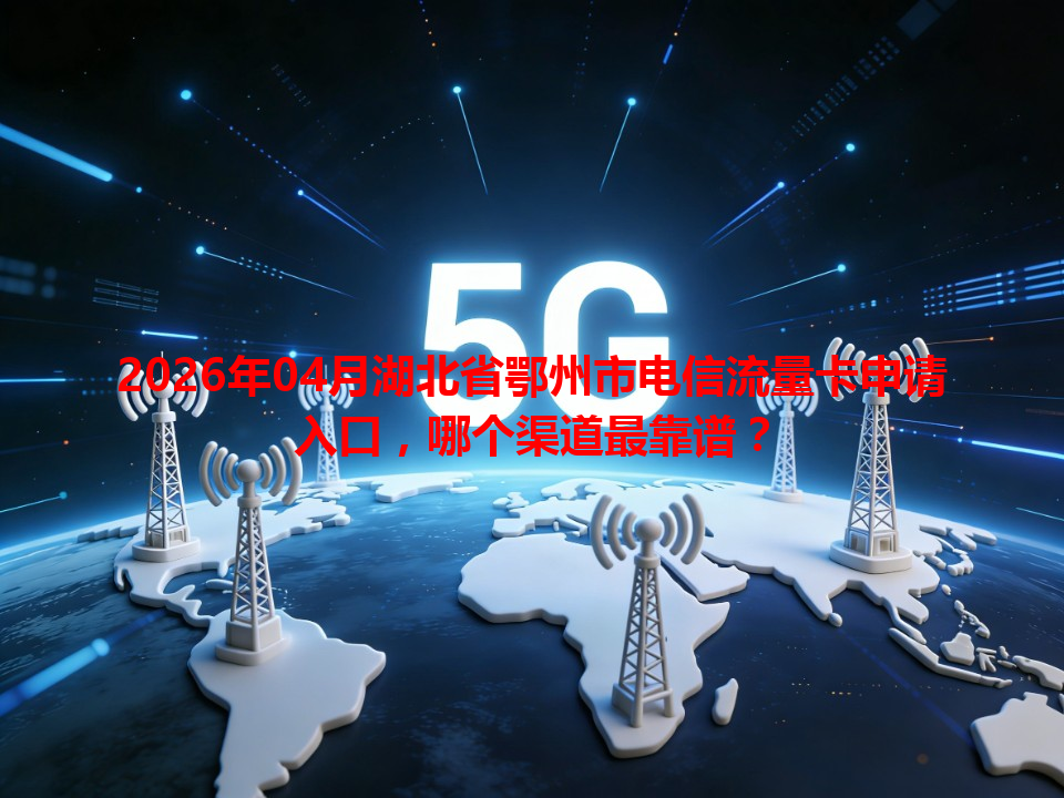 2026年04月湖北省鄂州市电信流量卡申请入口，哪个渠道最靠谱？