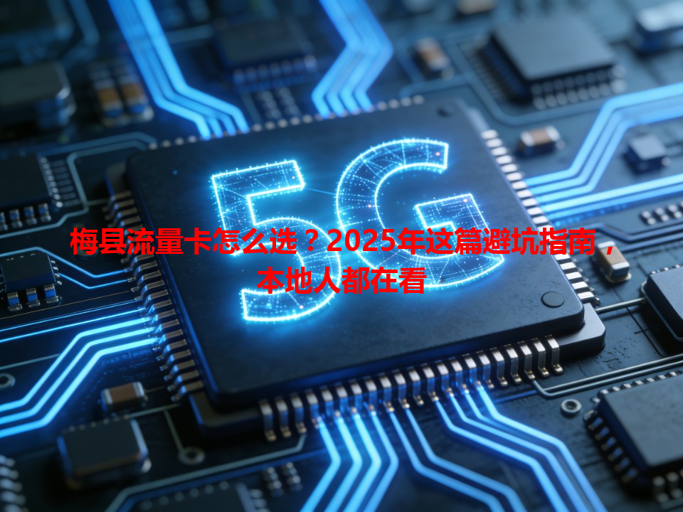 梅县流量卡怎么选？2025年这篇避坑指南，本地人都在看