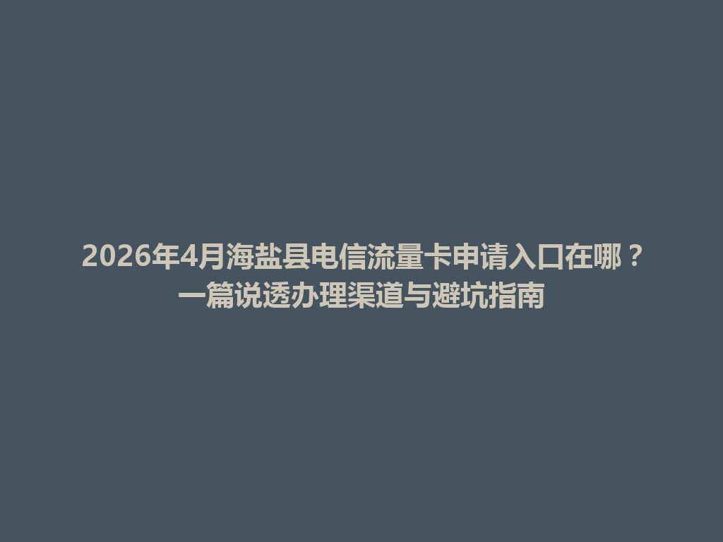 2026年4月海盐县电信流量卡申请入口在哪？一篇说透办理渠道与避坑指南