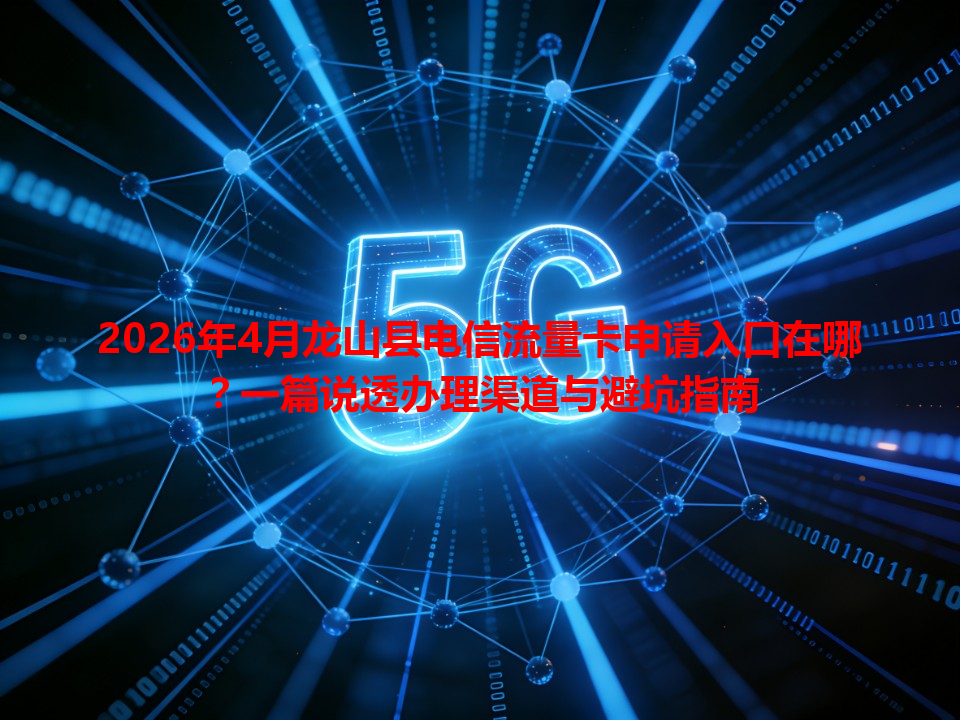 2026年4月龙山县电信流量卡申请入口在哪？一篇说透办理渠道与避坑指南