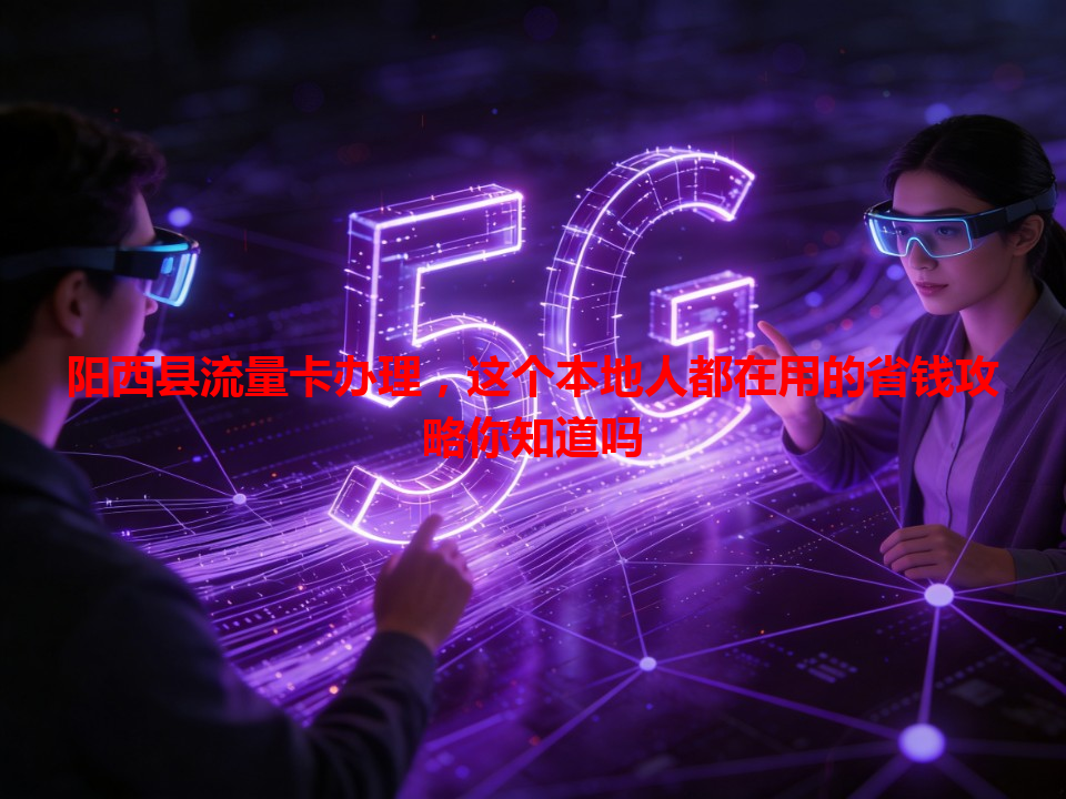 阳西县流量卡办理，这个本地人都在用的省钱攻略你知道吗