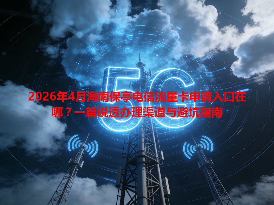 2026年4月海南保亭电信流量卡申请入口在哪？一篇说透办理渠道与避坑指南
