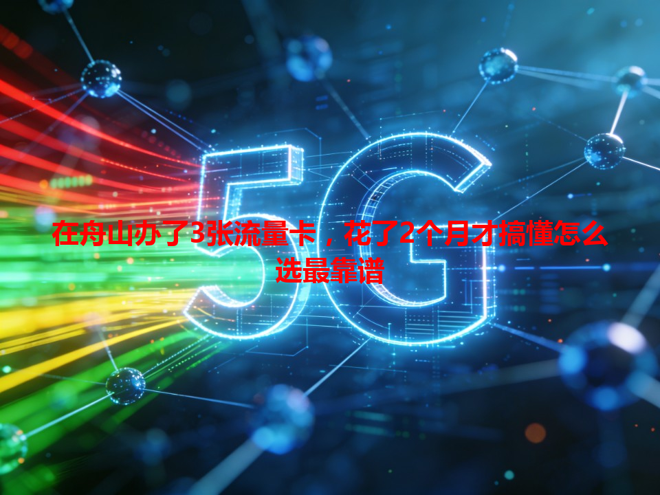 在舟山办了3张流量卡，花了2个月才搞懂怎么选最靠谱