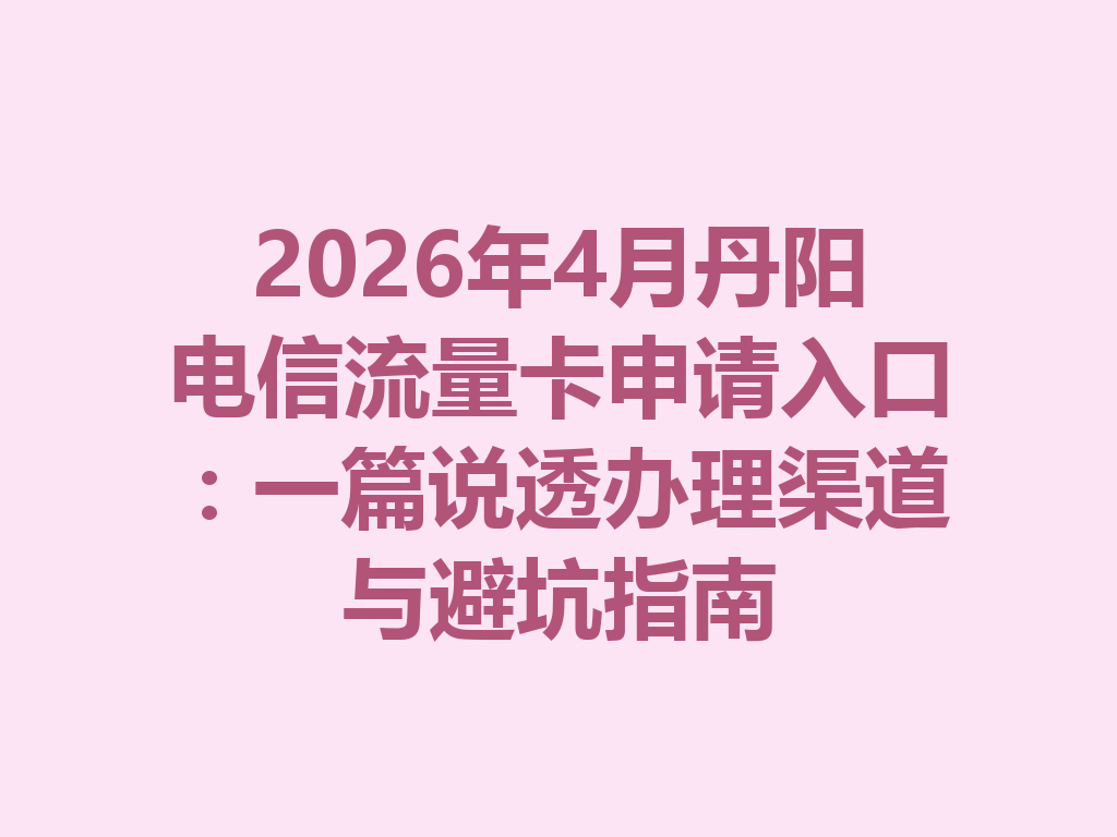 2026年4月丹阳电信流量卡申请入口：一篇说透办理渠道与避坑指南