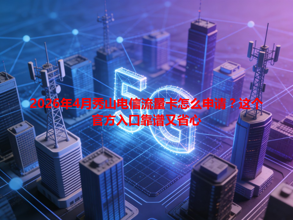 2026年4月秀山电信流量卡怎么申请？这个官方入口靠谱又省心
