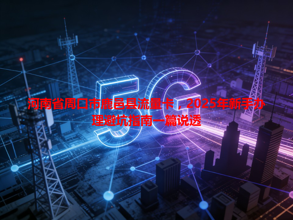 河南省周口市鹿邑县流量卡，2025年新手办理避坑指南一篇说透