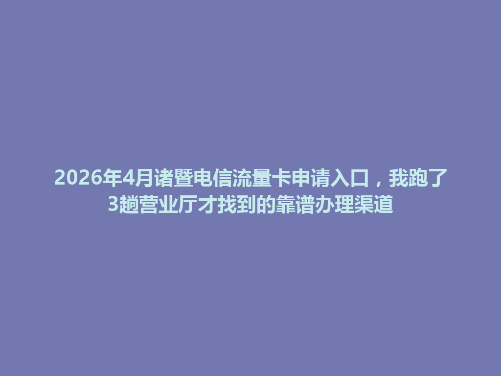 2026年4月诸暨电信流量卡申请入口，我跑了3趟营业厅才找到的靠谱办理渠道