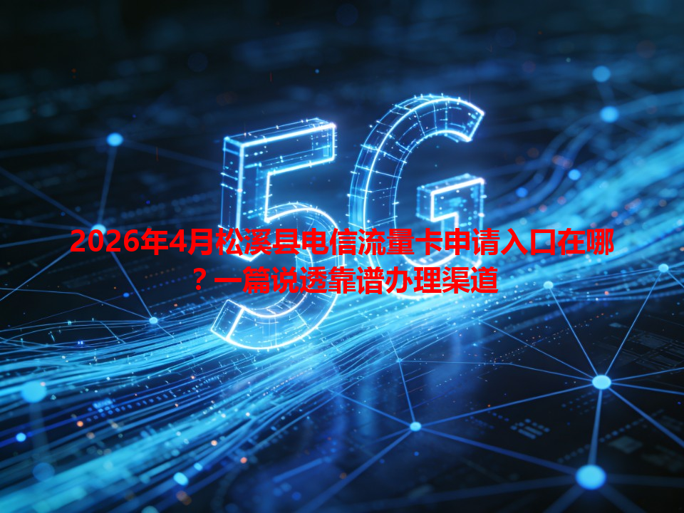 2026年4月松溪县电信流量卡申请入口在哪？一篇说透靠谱办理渠道