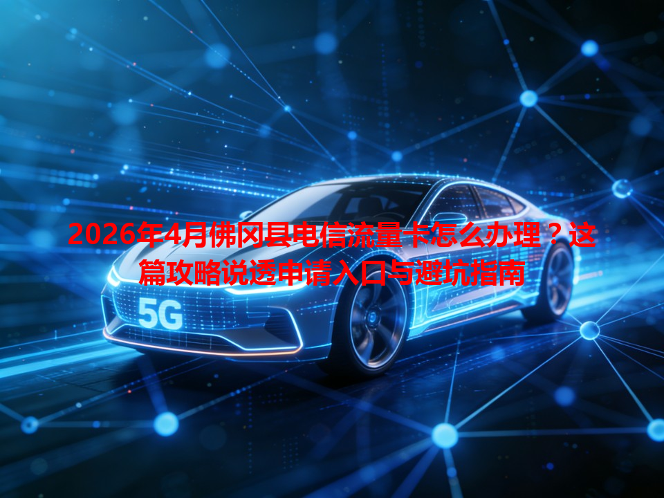 2026年4月佛冈县电信流量卡怎么办理？这篇攻略说透申请入口与避坑指南